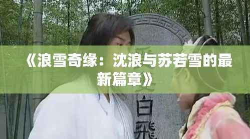 《浪雪奇缘:沈浪与苏若雪的最新篇章》