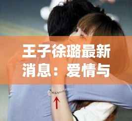 王子徐璐最新消息：爱情与事业的完美交织