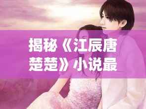 揭秘《江辰唐楚楚》小说最新章节：情感纠葛再升级，命运交织引期待