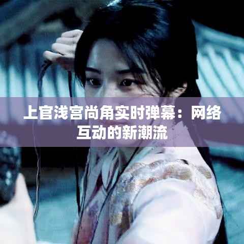 上官浅宫尚角实时弹幕:网络互动的新潮流