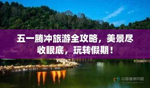 五一腾冲旅游全攻略,美景尽收眼底,玩转假期!