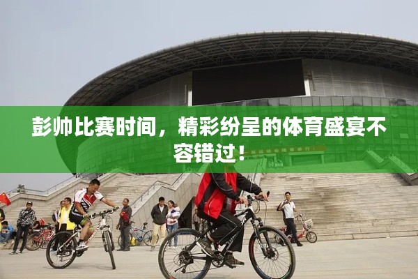 彭帅比赛时间，精彩纷呈的体育盛宴不容错过！